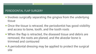 PERIODONTAL FLAP SURGERY
 Involves surgically separating the gingiva from the underlying
tissue
 Once the tissue is retraced, the periodontist has good visibility
and access to bone, tooth, and the tooth roots
 When the flap is retracted, the diseased tissue and debris are
removed, the roots are planed, and the alveolar bone is
trimmed and contoured
 A periodontal dressing may be applied to protect the surgical
site
 