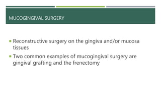 MUCOGINGIVAL SURGERY
 Reconstructive surgery on the gingiva and/or mucosa
tissues
 Two common examples of mucogingival surgery are
gingival grafting and the frenectomy
 