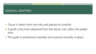 GINGIVAL GRAFTING
 Tissue is taken from one site and placed on another
 A graft is the then obtained from the donor site, often the palate
area
 This graft is positioned carefully and sutured securely in place
 