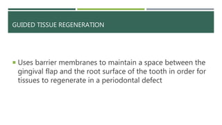 GUIDED TISSUE REGENERATION
 Uses barrier membranes to maintain a space between the
gingival flap and the root surface of the tooth in order for
tissues to regenerate in a periodontal defect
 