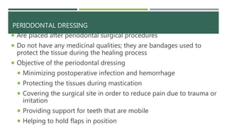 PERIODONTAL DRESSING
 Are placed after periodontal surgical procedures
 Do not have any medicinal qualities; they are bandages used to
protect the tissue during the healing process
 Objective of the periodontal dressing
 Minimizing postoperative infection and hemorrhage
 Protecting the tissues during mastication
 Covering the surgical site in order to reduce pain due to trauma or
irritation
 Providing support for teeth that are mobile
 Helping to hold flaps in position
 