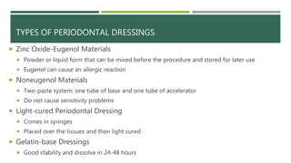 TYPES OF PERIODONTAL DRESSINGS
 Zinc Oxide-Eugenol Materials
 Powder or liquid form that can be mixed before the procedure and stored for later use
 Eugenol can cause an allergic reaction
 Noneugenol Materials
 Two-paste system: one tube of base and one tube of accelerator
 Do not cause sensitivity problems
 Light-cured Periodontal Dressing
 Comes in syringes
 Placed over the tissues and then light cured
 Gelatin-base Dressings
 Good stability and dissolve in 24-48 hours
 