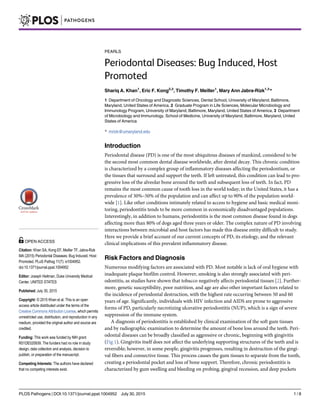 PEARLS
Periodontal Diseases: Bug Induced, Host
Promoted
Shariq A. Khan1
, Eric F. Kong2,3
, Timothy F. Meiller1
, Mary Ann Jabra-Rizk1,3
*
1 Department of Oncology and Diagnostic Sciences, Dental School, University of Maryland, Baltimore,
Maryland, United States of America, 2 Graduate Program in Life Sciences, Molecular Microbiology and
Immunology Program, University of Maryland, Baltimore, Maryland, United States of America, 3 Department
of Microbiology and Immunology, School of Medicine, University of Maryland, Baltimore, Maryland, United
States of America
* mrizk@umaryland.edu
Introduction
Periodontal disease (PD) is one of the most ubiquitous diseases of mankind, considered to be
the second most common dental disease worldwide, after dental decay. This chronic condition
is characterized by a complex group of inflammatory diseases affecting the periodontium, or
the tissues that surround and support the teeth. If left untreated, this condition can lead to pro-
gressive loss of the alveolar bone around the teeth and subsequent loss of teeth. In fact, PD
remains the most common cause of tooth loss in the world today; in the United States, it has a
prevalence of 30%–50% of the population and can affect up to 90% of the population world-
wide [1]. Like other conditions intimately related to access to hygiene and basic medical moni-
toring, periodontitis tends to be more common in economically disadvantaged populations.
Interestingly, in addition to humans, periodontitis is the most common disease found in dogs
affecting more than 80% of dogs aged three years or older. The complex nature of PD involving
interactions between microbial and host factors has made this disease entity difficult to study.
Here we provide a brief account of our current concepts of PD, its etiology, and the relevant
clinical implications of this prevalent inflammatory disease.
Risk Factors and Diagnosis
Numerous modifying factors are associated with PD. Most notable is lack of oral hygiene with
inadequate plaque biofilm control. However, smoking is also strongly associated with peri-
odontitis, as studies have shown that tobacco negatively affects periodontal tissues [2]. Further-
more, genetic susceptibility, poor nutrition, and age are also other important factors related to
the incidence of periodontal destruction, with the highest rate occurring between 50 and 60
years of age. Significantly, individuals with HIV infection and AIDS are prone to aggressive
forms of PD, particularly necrotizing ulcerative periodontitis (NUP), which is a sign of severe
suppression of the immune system.
A diagnosis of periodontitis is established by clinical examination of the soft gum tissues
and by radiographic examination to determine the amount of bone loss around the teeth. Peri-
odontal diseases can be broadly classified as aggressive or chronic, beginning with gingivitis
(Fig 1). Gingivitis itself does not affect the underlying supporting structures of the teeth and is
reversible; however, in some people, gingivitis progresses, resulting in destruction of the gingi-
val fibers and connective tissue. This process causes the gum tissues to separate from the tooth,
creating a periodontal pocket and loss of bone support. Therefore, chronic periodontitis is
characterized by gum swelling and bleeding on probing, gingival recession, and deep pockets
PLOS Pathogens | DOI:10.1371/journal.ppat.1004952 July 30, 2015 1 / 8
OPEN ACCESS
Citation: Khan SA, Kong EF, Meiller TF, Jabra-Rizk
MA (2015) Periodontal Diseases: Bug Induced, Host
Promoted. PLoS Pathog 11(7): e1004952.
doi:10.1371/journal.ppat.1004952
Editor: Joseph Heitman, Duke University Medical
Center, UNITED STATES
Published: July 30, 2015
Copyright: © 2015 Khan et al. This is an open
access article distributed under the terms of the
Creative Commons Attribution License, which permits
unrestricted use, distribution, and reproduction in any
medium, provided the original author and source are
credited.
Funding: This work was funded by NIH grant
R01DE020939. The funders had no role in study
design, data collection and analysis, decision to
publish, or preparation of the manuscript.
Competing Interests: The authors have declared
that no competing interests exist.
 