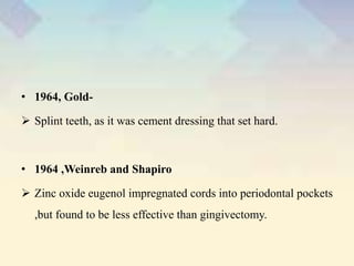 • 1964, Gold-
 Splint teeth, as it was cement dressing that set hard.
• 1964 ,Weinreb and Shapiro
 Zinc oxide eugenol impregnated cords into periodontal pockets
,but found to be less effective than gingivectomy.
 
