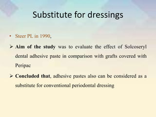 Substitute for dressings
• Steer PL in 1990,
 Aim of the study was to evaluate the effect of Solcoseryl
dental adhesive paste in comparison with grafts covered with
Peripac
 Concluded that, adhesive pastes also can be considered as a
substitute for conventional periodontal dressing
 