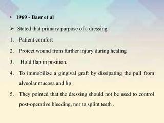 • 1969 - Baer et al
 Stated that primary purpose of a dressing
1. Patient comfort
2. Protect wound from further injury during healing
3. Hold flap in position.
4. To immobilize a gingival graft by dissipating the pull from
alveolar mucosa and lip
5. They pointed that the dressing should not be used to control
post-operative bleeding, nor to splint teeth .
 