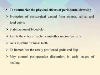 • To summarize the physical effects of periodontal dressing
 Protection of postsurgical wound from trauma, saliva, and
food debris
 Stabilization of blood clot
 Limits the entry of bacteria and other microorganisms
 Acts as splint for loose teeth
 To immobilize the newly positioned grafts and flap
 May control postoperative discomfort in early stages of
healing
 