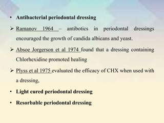 • Antibacterial periodontal dressing
 Ramanov 1964 – antibotics in periodontal dressings
encouraged the growth of candida albicans and yeast.
 Absoe Jorgerson et al 1974 found that a dressing containing
Chlorhexidine promoted healing
 Plyss et al 1975 evaluated the efficacy of CHX when used with
a dressing,
• Light cured periodontal dressing
• Resorbable periodontal dressing
 