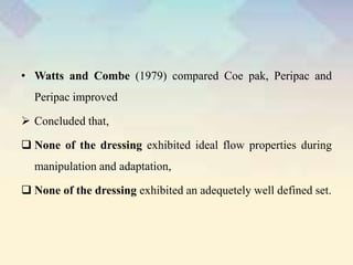 • Watts and Combe (1979) compared Coe pak, Peripac and
Peripac improved
 Concluded that,
 None of the dressing exhibited ideal flow properties during
manipulation and adaptation,
 None of the dressing exhibited an adequetely well defined set.
 