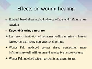 Effects on wound healing
• Eugenol based dressing had adverse effects and inflammatory
reaction
• Eugenol dressing can cause
 Less growth inhibition of permanent cells and primary human
leukocytes than some non-eugenol dressings
 Wondr Pak produced greater tissue destruction, more
inflammatory cell infiltration and connective tissue response
 Wondr Pak involved wider reaction in adjacent tissues
 