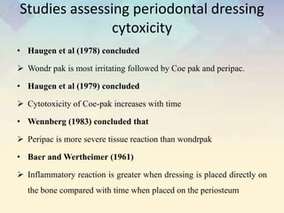 Studies assessing periodontal dressing
cytoxicity
• Haugen et al (1978) concluded
 Wondr pak is most irritating followed by Coe pak and peripac.
• Haugen et al (1979) concluded
 Cytotoxicity of Coe-pak increases with time
• Wennberg (1983) concluded that
 Peripac is more severe tissue reaction than wondrpak
• Baer and Wertheimer (1961)
 Inflammatory reaction is greater when dressing is placed directly on
the bone compared with time when placed on the periosteum
 