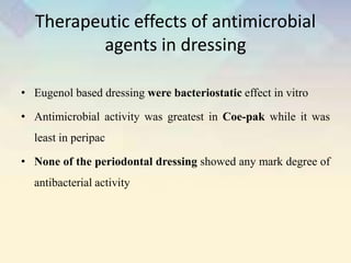 Therapeutic effects of antimicrobial
agents in dressing
• Eugenol based dressing were bacteriostatic effect in vitro
• Antimicrobial activity was greatest in Coe-pak while it was
least in peripac
• None of the periodontal dressing showed any mark degree of
antibacterial activity
 