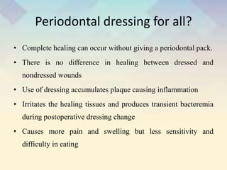 Periodontal dressing for all?
• Complete healing can occur without giving a periodontal pack.
• There is no difference in healing between dressed and
nondressed wounds
• Use of dressing accumulates plaque causing inflammation
• Irritates the healing tissues and produces transient bacteremia
during postoperative dressing change
• Causes more pain and swelling but less sensitivity and
difficulty in eating
 