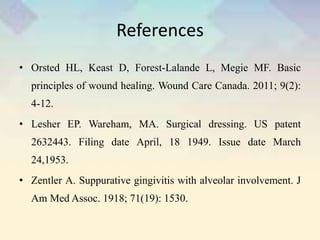 References
• Orsted HL, Keast D, Forest-Lalande L, Megie MF. Basic
principles of wound healing. Wound Care Canada. 2011; 9(2):
4-12.
• Lesher EP. Wareham, MA. Surgical dressing. US patent
2632443. Filing date April, 18 1949. Issue date March
24,1953.
• Zentler A. Suppurative gingivitis with alveolar involvement. J
Am Med Assoc. 1918; 71(19): 1530.
 