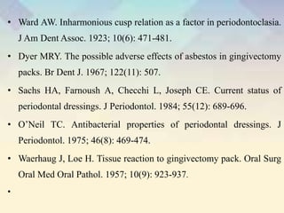 • Ward AW. Inharmonious cusp relation as a factor in periodontoclasia.
J Am Dent Assoc. 1923; 10(6): 471-481.
• Dyer MRY. The possible adverse effects of asbestos in gingivectomy
packs. Br Dent J. 1967; 122(11): 507.
• Sachs HA, Farnoush A, Checchi L, Joseph CE. Current status of
periodontal dressings. J Periodontol. 1984; 55(12): 689-696.
• O’Neil TC. Antibacterial properties of periodontal dressings. J
Periodontol. 1975; 46(8): 469-474.
• Waerhaug J, Loe H. Tissue reaction to gingivectomy pack. Oral Surg
Oral Med Oral Pathol. 1957; 10(9): 923-937.
•
 