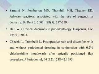 • Sarrami N, Pemberton MN, Thornhill MH, Theaker ED.
Adverse reactions associated with the use of eugenol in
dentistry. Br Dent J. 2002; 193(5): 257-259.
• Hall WB. Critical decisions in periodontology. Harpenau, LA:
PMPH; 2003.
• Checchi L, Trombelli L. Postopeative pain and disconfort with
and without periodontal dressing in conjunction with 0.2%
chlorhexidine mouthwash after apically positioned flap
procedure. J Periodontol, 64 (12):1238-42.1993
 