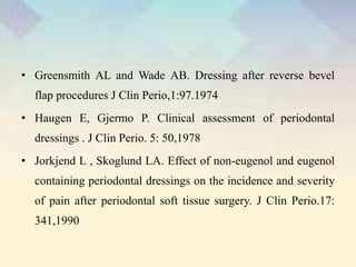 • Greensmith AL and Wade AB. Dressing after reverse bevel
flap procedures J Clin Perio,1:97.1974
• Haugen E, Gjermo P. Clinical assessment of periodontal
dressings . J Clin Perio. 5: 50,1978
• Jorkjend L , Skoglund LA. Effect of non-eugenol and eugenol
containing periodontal dressings on the incidence and severity
of pain after periodontal soft tissue surgery. J Clin Perio.17:
341,1990
 