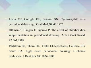 • Levin MP, Cutright DE, Bhaskar SN. Cyanoacrylate as a
periodontal dressing J Oral Med,30: 40.1975
• Othman S, Haugen E, Gjermo P. The effect of chlorhexidine
supplementation in periodontal dressing. Acta Odont Scand.
47:361,1989
• Philstrom BL, Thorn HL , Folke LEA,Richards, Caffesse RG,
Smith BA. Light cured periodontal dressing: a clinical
evaluation. J Dent Res.68: 1824.1989
 