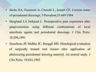 • Sachs HA, Farnoush A, Checchi L, Joseph CE. Current status
of periodontal dressings. J Periodont,55:689 1984
• Skoglund LA Jorkjend L. Postoperative pain experience after
gingivectomies using different combiantions of local
anesthetic agents and periodontal dressings. J Clin Perio.
18:204,1991
• Smeekens JP, Maltha JC, Renggli HH. Histological evaluation
of surgically treated oral tissues after application of
photocuring periodontal dressing material. An animal study. J
Clin Perio. 19:641,1992
 