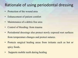 Rationale of using periodontal dressing
• Protection of the wound area
• Enhancement of patient comfort
• Maintenance of a debris free area
• Control of bleeding: from trauma
• Periodontal dressings also protect newly exposed root surfaces
from temperature changes and protect sutures.
• Protects surgical healing areas from irritants such as hot or
spicy foods.
• Supports mobile teeth during healing
 
