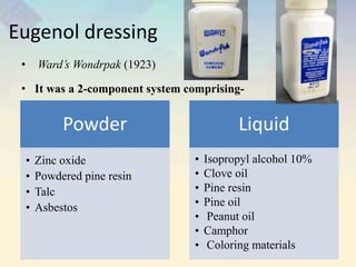 Eugenol dressing
• Ward’s Wondrpak (1923)
• It was a 2-component system comprising-
Powder
• Zinc oxide
• Powdered pine resin
• Talc
• Asbestos
Liquid
• Isopropyl alcohol 10%
• Clove oil
• Pine resin
• Pine oil
• Peanut oil
• Camphor
• Coloring materials
 