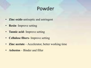 Powder
• Zinc oxide-antiseptic and astringent
• Resin- Improve setting
• Tannic acid- Improve setting
• Cellulose fibers- Improve setting
• Zinc acetate – Accelerator, better working time
• Asbestos – Binder and filler
 
