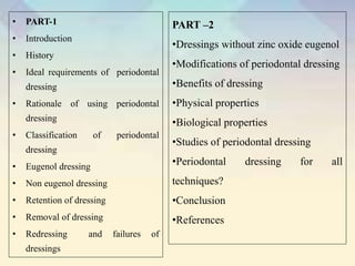 • PART-1
• Introduction
• History
• Ideal requirements of periodontal
dressing
• Rationale of using periodontal
dressing
• Classification of periodontal
dressing
• Eugenol dressing
• Non eugenol dressing
• Retention of dressing
• Removal of dressing
• Redressing and failures of
dressings
PART –2
•Dressings without zinc oxide eugenol
•Modifications of periodontal dressing
•Benefits of dressing
•Physical properties
•Biological properties
•Studies of periodontal dressing
•Periodontal dressing for all
techniques?
•Conclusion
•References
 