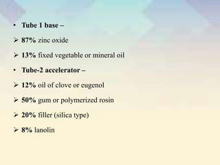 • Tube 1 base –
 87% zinc oxide
 13% fixed vegetable or mineral oil
• Tube-2 accelerator –
 12% oil of clove or eugenol
 50% gum or polymerized rosin
 20% filler (silica type)
 8% lanolin
 