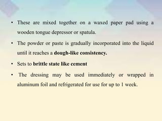 • These are mixed together on a waxed paper pad using a
wooden tongue depressor or spatula.
• The powder or paste is gradually incorporated into the liquid
until it reaches a dough-like consistency.
• Sets to brittle state like cement
• The dressing may be used immediately or wrapped in
aluminum foil and refrigerated for use for up to 1 week.
 