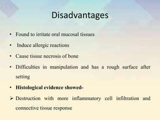 Disadvantages
• Found to irritate oral mucosal tissues
• Induce allergic reactions
• Cause tissue necrosis of bone
• Difficulties in manipulation and has a rough surface after
setting
• Histological evidence showed-
 Destruction with more inflammatory cell infiltration and
connective tissue response
 