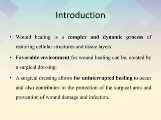 Introduction
• Wound healing is a complex and dynamic process of
restoring cellular structures and tissue layers.
• Favorable environment for wound healing can be, created by
a surgical dressing.
• A surgical dressing allows for uninterrupted healing to occur
and also contributes to the protection of the surgical area and
prevention of wound damage and infection.
 
