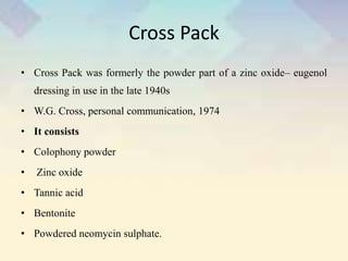 Cross Pack
• Cross Pack was formerly the powder part of a zinc oxide– eugenol
dressing in use in the late 1940s
• W.G. Cross, personal communication, 1974
• It consists
• Colophony powder
• Zinc oxide
• Tannic acid
• Bentonite
• Powdered neomycin sulphate.
 