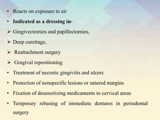 • Reacts on exposure to air
• Indicated as a dressing in-
 Gingivectomies and papillectomies,
 Deep curettage,
 Reattachment surgery
 Gingival repositioning
• Treatment of necrotic gingivitis and ulcers
• Protection of nonspecific lesions or sutured margins
• Fixation of desensitizing medicaments to cervical areas
• Temporary rebasing of immediate dentures in periodontal
surgery
 