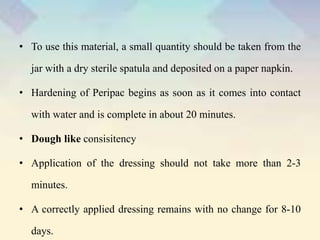 • To use this material, a small quantity should be taken from the
jar with a dry sterile spatula and deposited on a paper napkin.
• Hardening of Peripac begins as soon as it comes into contact
with water and is complete in about 20 minutes.
• Dough like consisitency
• Application of the dressing should not take more than 2-3
minutes.
• A correctly applied dressing remains with no change for 8-10
days.
 