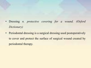 • Dressing n. protective covering for a wound. (Oxford
Dictionary)
• Periodontal dressing is a surgical dressing used postoperatively
to cover and protect the surface of surgical wound created by
periodontal therapy.
 