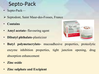 Septo-Pack
• Septo-Pack—
 Septodont, Saint Maur-des-Fosses, France
• Contains
• Amyl acetate- flavouring agent
• Dibutyl phthalate-plasticizer
• Butyl polymetacrylate- mucoadhesive properties, proteolytic
enzyme inhibition properties, tight junction opening, drug
absorption enhancement
• Zinc oxide
• Zinc sulphate and Excipient
 