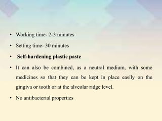 • Working time- 2-3 minutes
• Setting time- 30 minutes
• Self-hardening plastic paste
• It can also be combined, as a neutral medium, with some
medicines so that they can be kept in place easily on the
gingiva or tooth or at the alveolar ridge level.
• No antibacterial properties
 