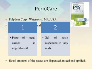 PerioCare
• Pulpdent Corp., Watertown, MA, USA
• Highly elastic periodontal dressing
• Sets resiliently hard
• 2 paste system-
• Equal amounts of the pastes are dispensed, mixed and applied.
1
• Paste of metal
oxides in
vegetable oil
2
• Gel of rosin
suspended in fatty
acids
 