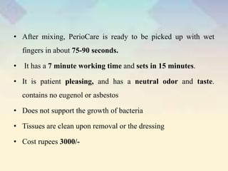 • After mixing, PerioCare is ready to be picked up with wet
fingers in about 75-90 seconds.
• It has a 7 minute working time and sets in 15 minutes.
• It is patient pleasing, and has a neutral odor and taste.
contains no eugenol or asbestos
• Does not support the growth of bacteria
• Tissues are clean upon removal or the dressing
• Cost rupees 3000/-
 