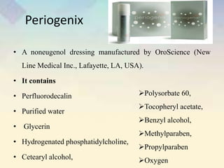 Periogenix
• A noneugenol dressing manufactured by OroScience (New
Line Medical Inc., Lafayette, LA, USA).
• It contains
• Perfluorodecalin
• Purified water
• Glycerin
• Hydrogenated phosphatidylcholine,
• Cetearyl alcohol,
Polysorbate 60,
Tocopheryl acetate,
Benzyl alcohol,
Methylparaben,
Propylparaben
Oxygen
 