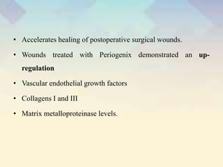 • Accelerates healing of postoperative surgical wounds.
• Wounds treated with Periogenix demonstrated an up-
regulation
• Vascular endothelial growth factors
• Collagens I and III
• Matrix metalloproteinase levels.
 