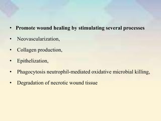 • Promote wound healing by stimulating several processes
• Neovascularization,
• Collagen production,
• Epithelization,
• Phagocytosis neutrophil-mediated oxidative microbial killing,
• Degradation of necrotic wound tissue
 