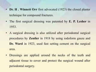 • Dr. H . Winnett Orr first advocated (1923) the closed plaster
technique for compound fractures.
• The first surgical dressing was patented by E. P. Lesher in
1953.
• A surgical dressing is also utilized after periodontal surgical
procedures by Zentler in 1918 by using iodoform gauze and
Dr. Ward in 1923, used fast setting cement on the surgical
area.
• Dressings are applied around the necks of the teeth and
adjacent tissue to cover and protect the surgical wound after
periodontal surgery.
 