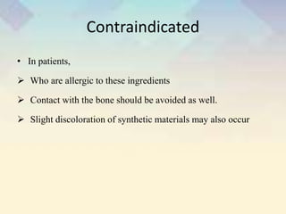 Contraindicated
• In patients,
 Who are allergic to these ingredients
 Contact with the bone should be avoided as well.
 Slight discoloration of synthetic materials may also occur
 