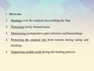 • Serve as;
1. Bandage over the surgical area holding the flap
2. Protecting newly formed tissue
3. Minimizing postoperative pain infection and hemorrhage
4. Protecting the surgical site from trauma during eating and
drinking
5. Supporting mobile teeth during the healing process.
 