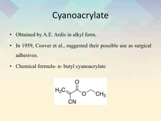 Cyanoacrylate
• Obtained by A.E. Ardis in alkyl form.
• In 1959, Coover et al., suggested their possible use as surgical
adhesives.
• Chemical formula- n- butyl cyanoacrylate
 