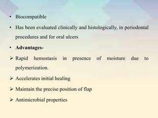 • Biocompatible
• Has been evaluated clinically and histologically, in periodontal
procedures and for oral ulcers
• Advantages-
 Rapid hemostasis in presence of moisture due to
polymerization.
 Accelerates initial healing
 Maintain the precise position of flap
 Antimicrobial properties
 