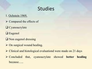 Studies
1. Ochstein 1969,
 Compared the effects of
 Cyanoacrylate
 Eugenol
 Non eugenol dressing
 On surgical wound healing.
 Clinical and histological evaluationd were made on 21 days
 Concluded that, cyanoacrylate showed better healing
because…..
 