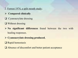 2. Forrest 1974, a split mouth study;
 Compared clinically
 Cyanoacrylate dressing
 Without dressing
 No significant differences found between the two with
healing responses.
 Cyanoacrylate dressing produced,
 Rapid hemostasis
 Absence of discomfort and better patient acceptance
 