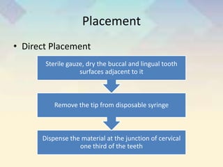 Placement
• Direct Placement
Dispense the material at the junction of cervical
one third of the teeth
Remove the tip from disposable syringe
Sterile gauze, dry the buccal and lingual tooth
surfaces adjacent to it
 